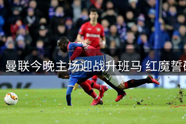 曼联今晚主场迎战升班马 红魔誓破进球荒捍卫主场荣耀
